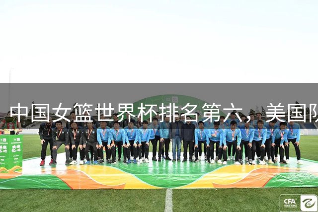 中国女篮世界杯排名第六，美国队稳居第一宝座