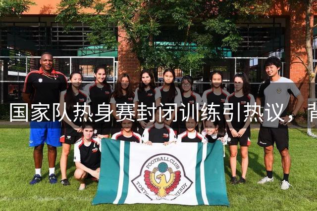 国家队热身赛封闭训练引热议，背后有何隐情？