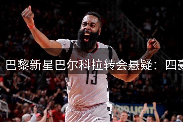 巴黎新星巴尔科拉转会悬疑：四豪门争夺背后的战术考量