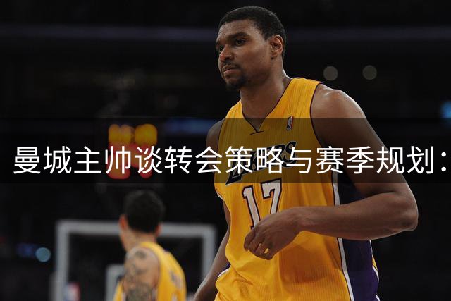 曼城主帅谈转会策略与赛季规划：不强留离队球员 对引援进度保持乐观
