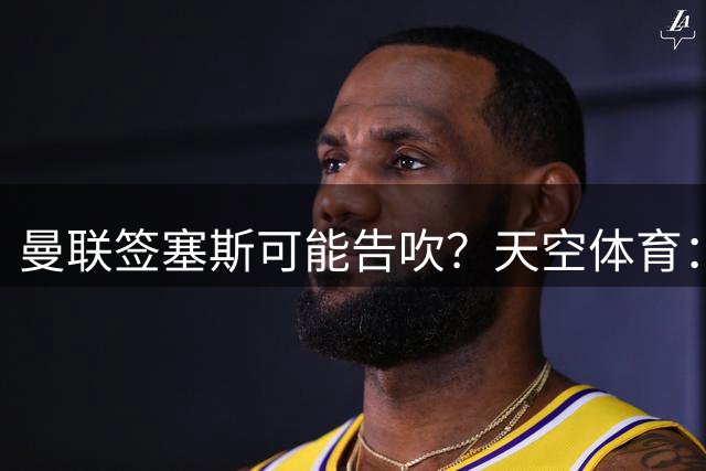 曼联签塞斯可能告吹？天空体育：布鲁日已不再追求埃塞