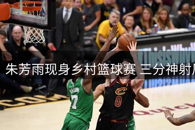 朱芳雨现身乡村篮球赛 三分神射风采依旧