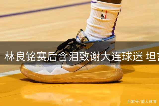 林良铭赛后含泪致谢大连球迷 坦言国安晋级过程艰难
