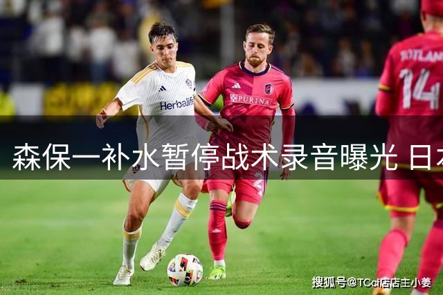 森保一补水暂停战术录音曝光 日本球迷怒斥"提前投降式指挥