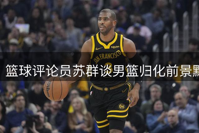 篮球评论员苏群谈男篮归化前景黯淡