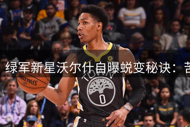 绿军新星沃尔什自曝蜕变秘诀：苦练投射只为关键时刻不被换下
