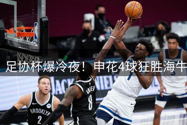 足协杯爆冷夜！申花4球狂胜海牛晋级八强