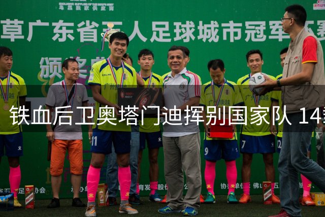 铁血后卫奥塔门迪挥别国家队 14载蓝白传奇完美谢幕