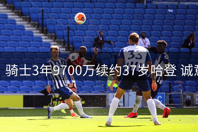 骑士3年9700万续约37岁哈登 诚意十足