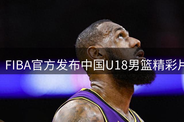 FIBA官方发布中国U18男篮精彩片段引热议