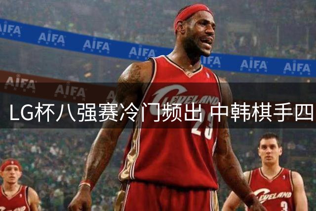 LG杯八强赛冷门频出 中韩棋手四强名单揭晓