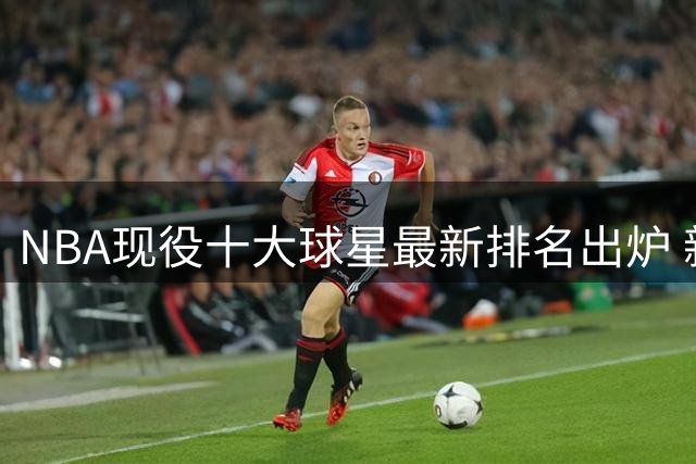 NBA现役十大球星最新排名出炉 新生代球员强势崛起