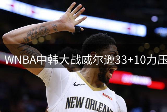 WNBA中韩大战威尔逊33+10力压韩旭 中国女篮核心仅得3分